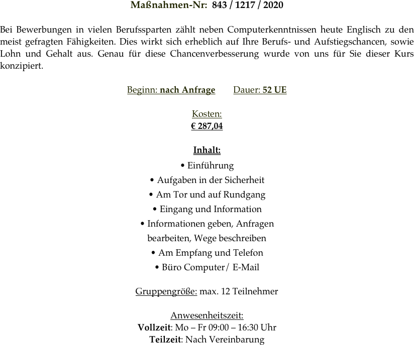 Maßnahmen-Nr:  843 / 1217 / 2020 

Bei Bewerbungen in vielen Berufssparten zählt neben Computerkenntnissen heute Englisch zu den meist gefragten Fähigkeiten. Dies wirkt sich erheblich auf Ihre Berufs- und Aufstiegschancen, sowie Lohn und Gehalt aus. Genau für diese Chancenverbesserung wurde von uns für Sie dieser Kurs konzipiert.

Beginn: nach Anfrage        Dauer: 52 UE        

Kosten: 
€ 287,04

Inhalt:
• Einführung
• Aufgaben in der Sicherheit
• Am Tor und auf Rundgang
• Eingang und Information
• Informationen geben, Anfragen
bearbeiten, Wege beschreiben
• Am Empfang und Telefon
• Büro Computer/ E-Mail

Gruppengröße: max. 12 Teilnehmer

Anwesenheitszeit: 
Vollzeit: Mo – Fr 09:00 – 16:30 Uhr
Teilzeit: Nach Vereinbarung