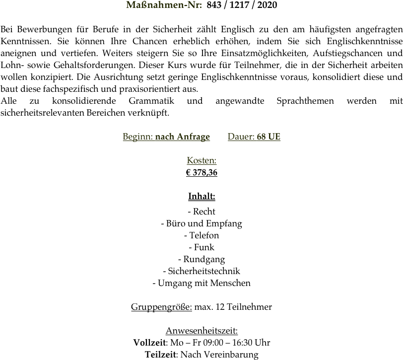 Maßnahmen-Nr:  843 / 1217 / 2020 

Bei Bewerbungen für Berufe in der Sicherheit zählt Englisch zu den am häufigsten angefragten Kenntnissen. Sie können Ihre Chancen erheblich erhöhen, indem Sie sich Englischkenntnisse aneignen und vertiefen. Weiters steigern Sie so Ihre Einsatzmöglichkeiten, Aufstiegschancen und Lohn- sowie Gehaltsforderungen. Dieser Kurs wurde für Teilnehmer, die in der Sicherheit arbeiten wollen konzipiert. Die Ausrichtung setzt geringe Englischkenntnisse voraus, konsolidiert diese und baut diese fachspezifisch und praxisorientiert aus.
Alle zu konsolidierende Grammatik und angewandte Sprachthemen werden mit sicherheitsrelevanten Bereichen verknüpft.

Beginn: nach Anfrage        Dauer: 68 UE        

Kosten: 
€ 378,36

Inhalt:
- Recht
- Büro und Empfang
- Telefon
- Funk
- Rundgang
- Sicherheitstechnik
- Umgang mit Menschen

Gruppengröße: max. 12 Teilnehmer

Anwesenheitszeit: 
Vollzeit: Mo – Fr 09:00 – 16:30 Uhr
Teilzeit: Nach Vereinbarung