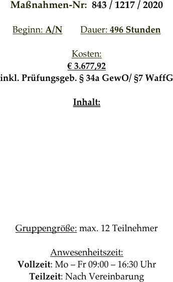 Maßnahmen-Nr:  843 / 1217 / 2020

Beginn: A/N        Dauer: 496 Stunden        

Kosten: 
€ 3.677,92
inkl. Prüfungsgeb. § 34a GewO/ §7 WaffG

Inhalt:








Gruppengröße: max. 12 Teilnehmer

Anwesenheitszeit: 
Vollzeit: Mo – Fr 09:00 – 16:30 Uhr
Teilzeit: Nach Vereinbarung