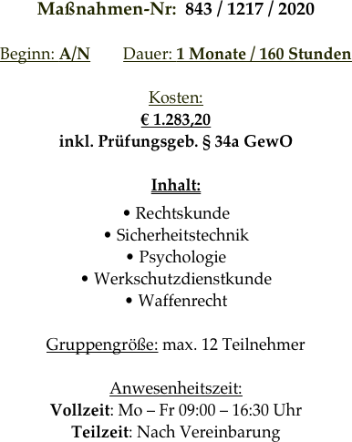 Maßnahmen-Nr:  843 / 1217 / 2020 

Beginn: A/N        Dauer: 1 Monate / 160 Stunden        

Kosten: 
€ 1.283,20
inkl. Prüfungsgeb. § 34a GewO

Inhalt:
• Rechtskunde
• Sicherheitstechnik
• Psychologie
• Werkschutzdienstkunde
• Waffenrecht

Gruppengröße: max. 12 Teilnehmer

Anwesenheitszeit: 
Vollzeit: Mo – Fr 09:00 – 16:30 Uhr
Teilzeit: Nach Vereinbarung