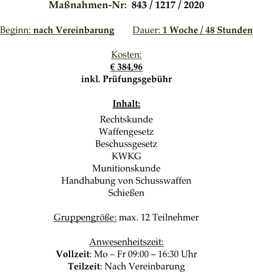 Maßnahmen-Nr:  843 / 1217 / 2020

Beginn: nach Vereinbarung        Dauer: 1 Woche / 48 Stunden        

Kosten: 
€ 384,96
inkl. Prüfungsgebühr

Inhalt:
Rechtskunde
Waffengesetz
Beschussgesetz
KWKG
Munitionskunde
Handhabung von Schusswaffen
Schießen

Gruppengröße: max. 12 Teilnehmer

Anwesenheitszeit: 
Vollzeit: Mo – Fr 09:00 – 16:30 Uhr
Teilzeit: Nach Vereinbarung